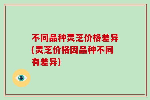 不同品种灵芝价格差异(灵芝价格因品种不同有差异)