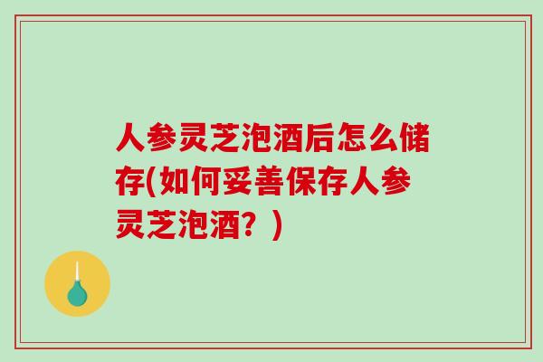 人参灵芝泡酒后怎么储存(如何妥善保存人参灵芝泡酒？)