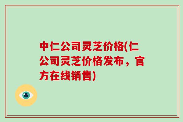 中仁公司灵芝价格(仁公司灵芝价格发布，官方在线销售)