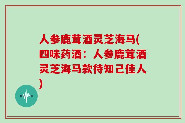 人参鹿茸酒灵芝海马(四味药酒：人参鹿茸酒灵芝海马款待知己佳人)