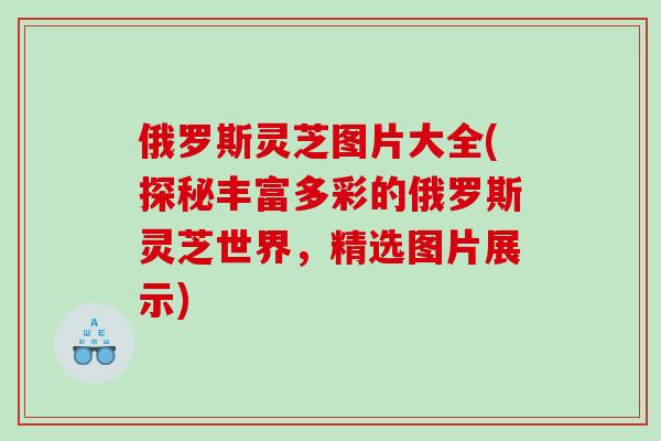 俄罗斯灵芝图片大全(探秘丰富多彩的俄罗斯灵芝世界，精选图片展示)
