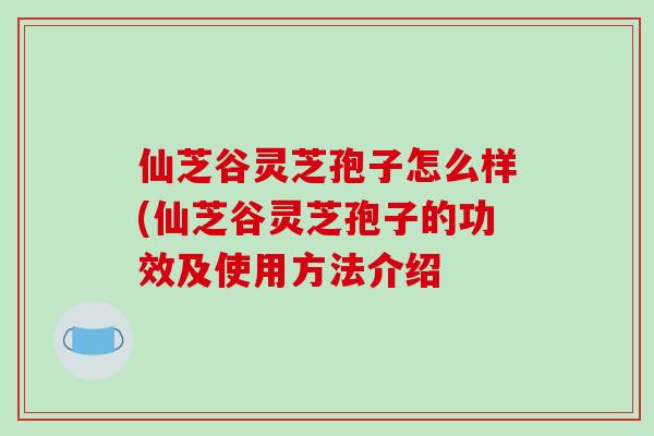 仙芝谷灵芝孢子怎么样(仙芝谷灵芝孢子的功效及使用方法介绍