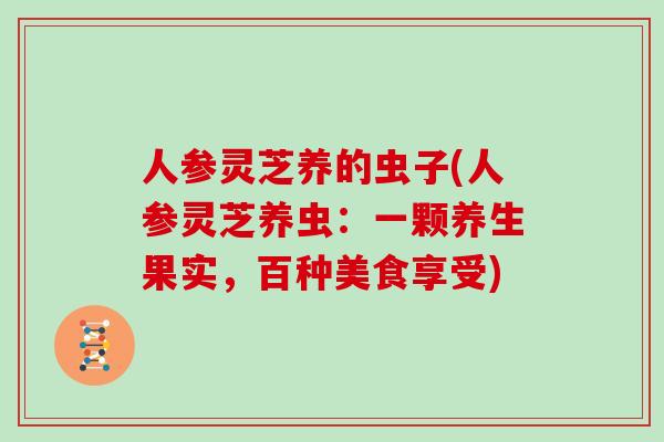 人参灵芝养的虫子(人参灵芝养虫：一颗养生果实，百种美食享受)