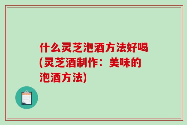 什么灵芝泡酒方法好喝(灵芝酒制作：美味的泡酒方法)