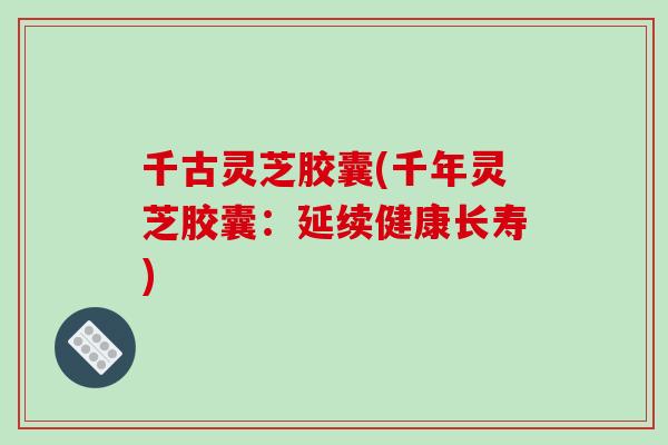 千古灵芝胶囊(千年灵芝胶囊：延续健康长寿)