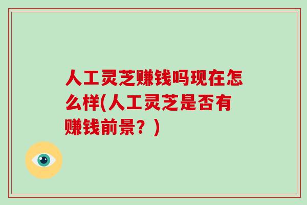 人工灵芝赚钱吗现在怎么样(人工灵芝是否有赚钱前景？)