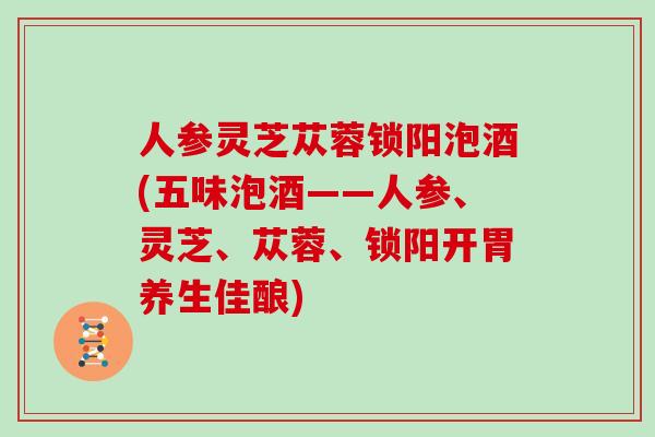 人参灵芝苁蓉锁阳泡酒(五味泡酒——人参、灵芝、苁蓉、锁阳开胃养生佳酿)