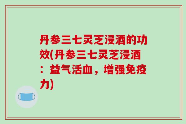 丹参三七灵芝浸酒的功效(丹参三七灵芝浸酒：益气活，增强免疫力)