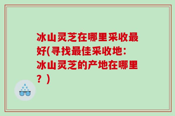 冰山灵芝在哪里采收好(寻找佳采收地：冰山灵芝的产地在哪里？)