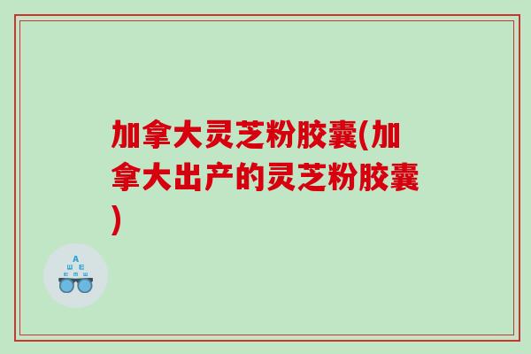 加拿大灵芝粉胶囊(加拿大出产的灵芝粉胶囊)