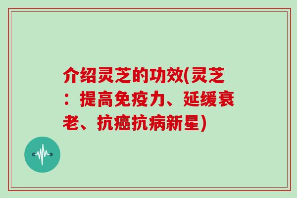 介绍灵芝的功效(灵芝：提高免疫力、延缓、抗抗新星)