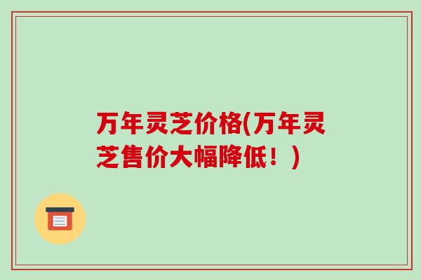 万年灵芝价格(万年灵芝售价大幅降低！)