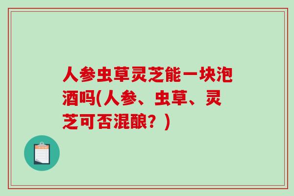 人参虫草灵芝能一块泡酒吗(人参、虫草、灵芝可否混酿？)