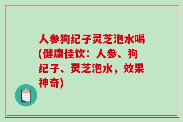 人参狗纪子灵芝泡水喝(健康佳饮：人参、狗纪子、灵芝泡水，效果神奇)