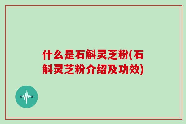 什么是石斛灵芝粉(石斛灵芝粉介绍及功效)