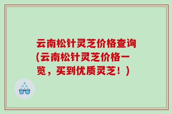 云南松针灵芝价格查询(云南松针灵芝价格一览，买到优质灵芝！)