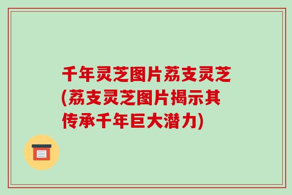 千年灵芝图片荔支灵芝(荔支灵芝图片揭示其传承千年巨大潜力)