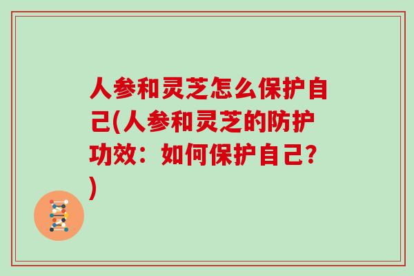 人参和灵芝怎么保护自己(人参和灵芝的防护功效：如何保护自己？)