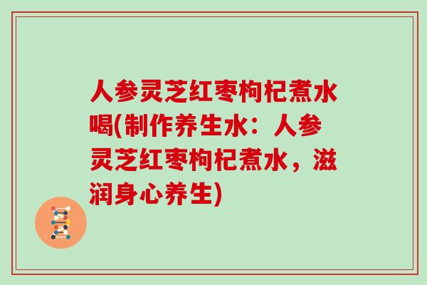 人参灵芝红枣枸杞煮水喝(制作养生水：人参灵芝红枣枸杞煮水，滋润身心养生)
