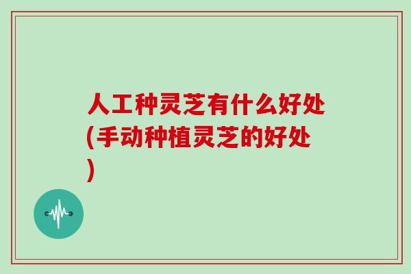 人工种灵芝有什么好处(手动种植灵芝的好处)