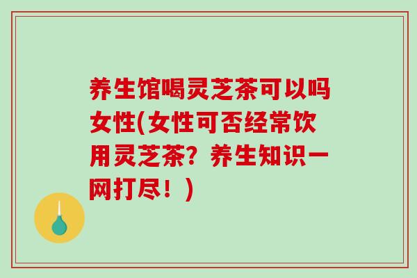 养生馆喝灵芝茶可以吗女性(女性可否经常饮用灵芝茶？养生知识一网打尽！)