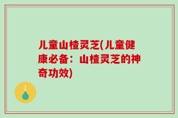 儿童山楂灵芝(儿童健康必备：山楂灵芝的神奇功效)