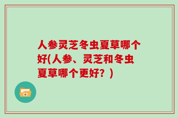 人参灵芝冬虫夏草哪个好(人参、灵芝和冬虫夏草哪个更好？)