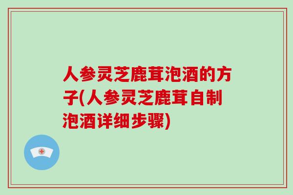 人参灵芝鹿茸泡酒的方子(人参灵芝鹿茸自制泡酒详细步骤)