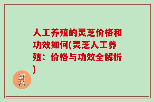 人工养殖的灵芝价格和功效如何(灵芝人工养殖：价格与功效全解析)