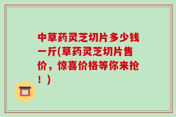 中草药灵芝切片多少钱一斤(草药灵芝切片售价，惊喜价格等你来抢！)