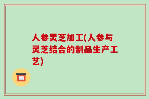 人参灵芝加工(人参与灵芝结合的制品生产工艺)