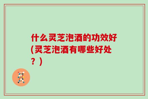 什么灵芝泡酒的功效好(灵芝泡酒有哪些好处？)