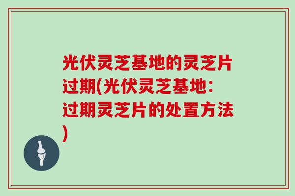 光伏灵芝基地的灵芝片过期(光伏灵芝基地：过期灵芝片的处置方法)