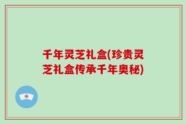 千年灵芝礼盒(珍贵灵芝礼盒传承千年奥秘)