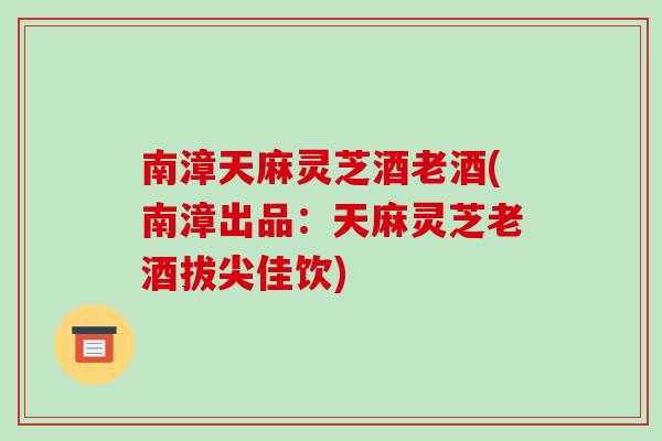 南漳天麻灵芝酒老酒(南漳出品：天麻灵芝老酒拔尖佳饮)