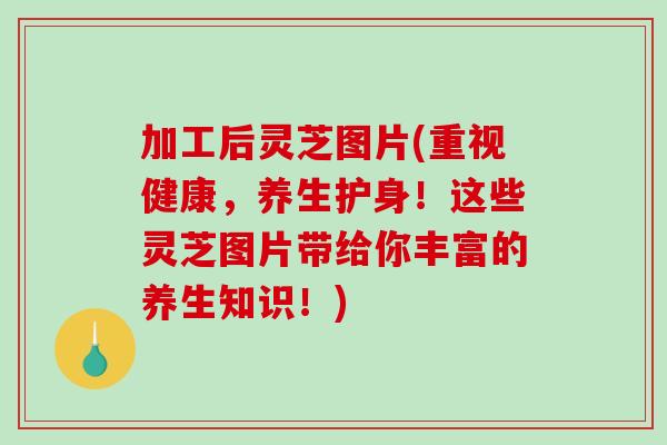 加工后灵芝图片(重视健康，养生护身！这些灵芝图片带给你丰富的养生知识！)