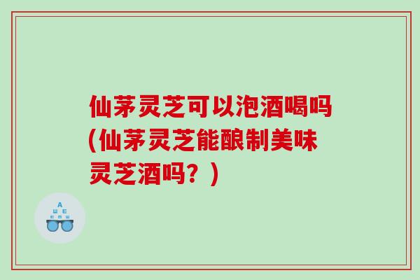 仙茅灵芝可以泡酒喝吗(仙茅灵芝能酿制美味灵芝酒吗？)