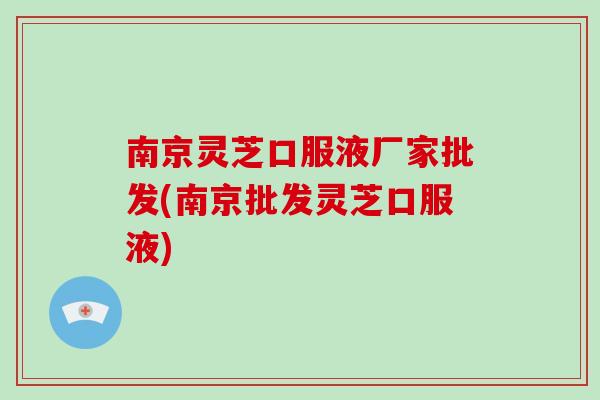 南京灵芝口服液厂家批发(南京批发灵芝口服液)