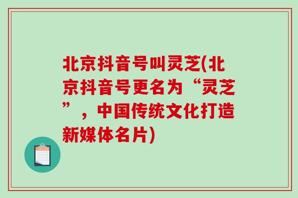 北京抖音号叫灵芝(北京抖音号更名为“灵芝”，中国传统文化打造新媒体名片)
