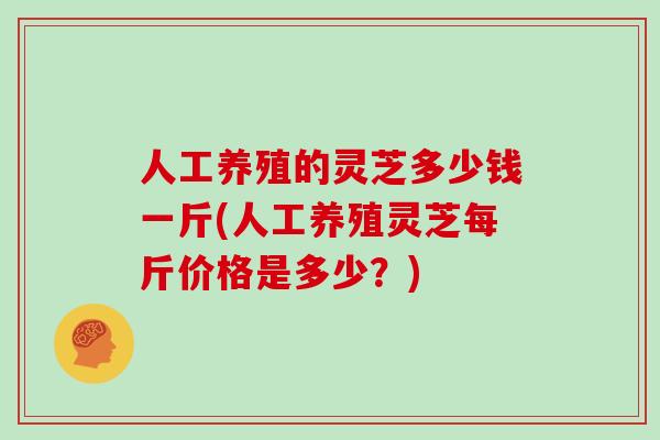 人工养殖的灵芝多少钱一斤(人工养殖灵芝每斤价格是多少？)