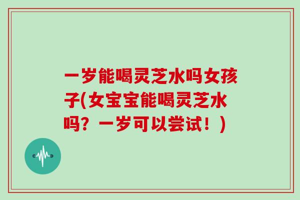 一岁能喝灵芝水吗女孩子(女宝宝能喝灵芝水吗？一岁可以尝试！)