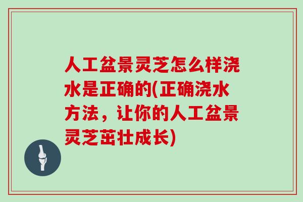 人工盆景灵芝怎么样浇水是正确的(正确浇水方法，让你的人工盆景灵芝茁壮成长)