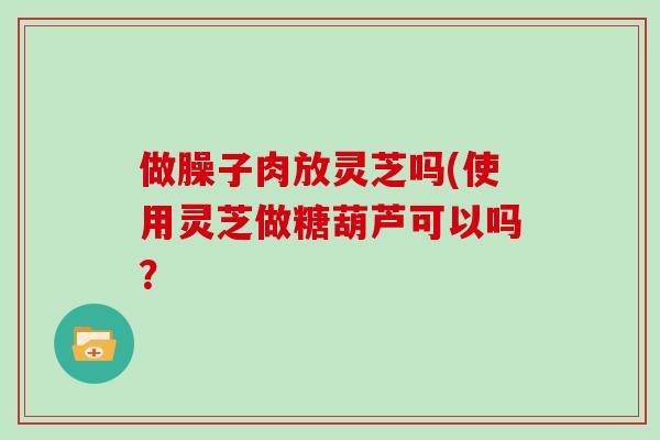 做臊子肉放灵芝吗(使用灵芝做糖葫芦可以吗？