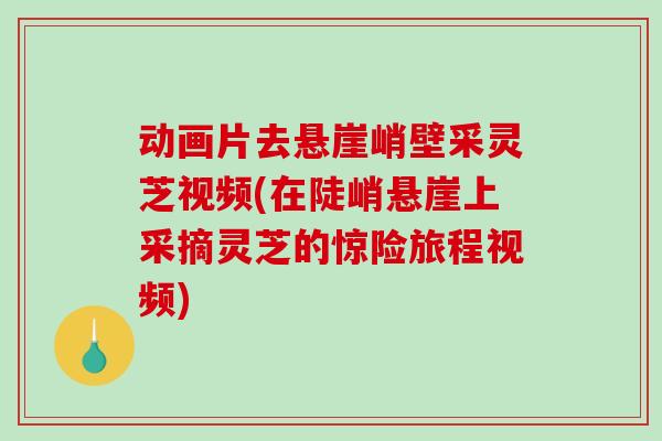 动画片去悬崖峭壁采灵芝视频(在陡峭悬崖上采摘灵芝的惊险旅程视频)
