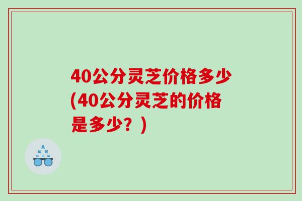 40公分灵芝价格多少(40公分灵芝的价格是多少？)