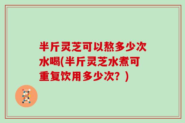 半斤灵芝可以熬多少次水喝(半斤灵芝水煮可重复饮用多少次？)