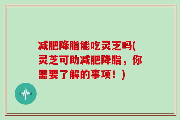 能吃灵芝吗(灵芝可助，你需要了解的事项！)