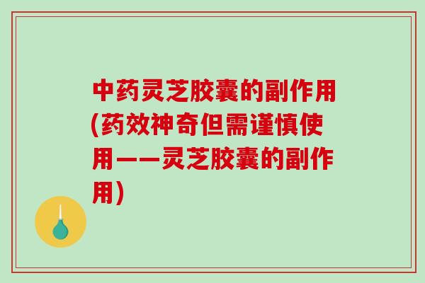 灵芝胶囊的副作用(神奇但需谨慎使用——灵芝胶囊的副作用)