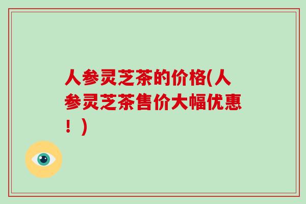 人参灵芝茶的价格(人参灵芝茶售价大幅优惠！)