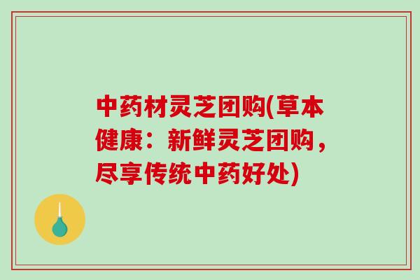材灵芝团购(草本健康：新鲜灵芝团购，尽享传统好处)